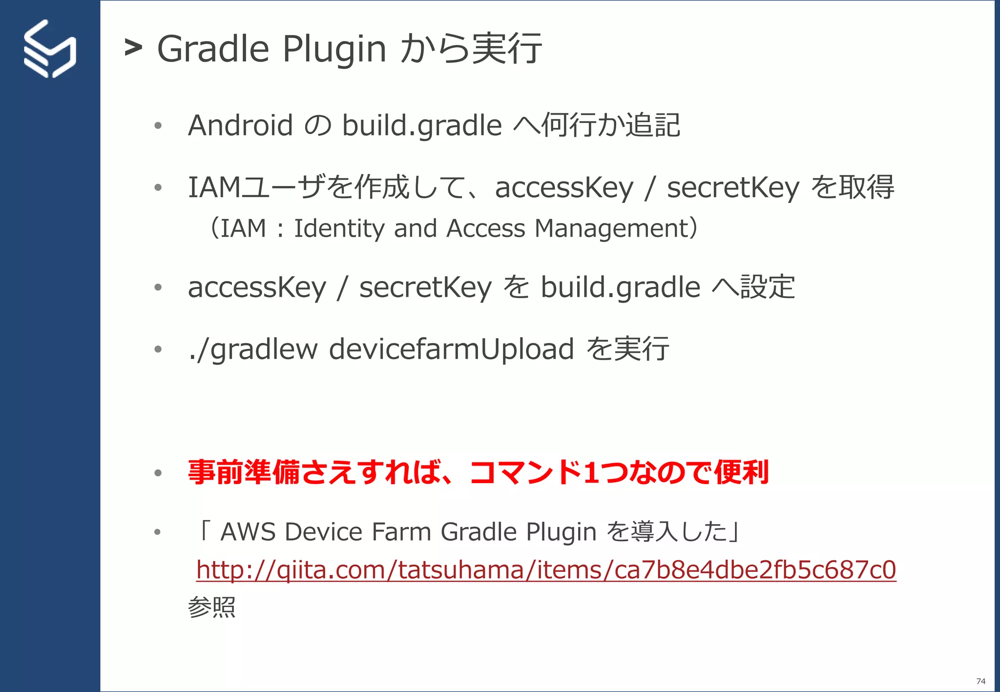 > Gradle Plugin から実行
74
• Android の build.gradle へ何行か追記
• IAMユーザを作成して、accessKey / secretKey を取得
（IAM : Identity and Access Management）
• accessKey / secretKey を build.gradle へ設定
• ./gradlew devicefarmUpload を実行
• 事前準備さえすれば、コマンド1つなので便利
• 「 AWS Device Farm Gradle Plugin を導入した」
http://qiita.com/tatsuhama/items/ca7b8e4dbe2fb5c687c0
参照
 