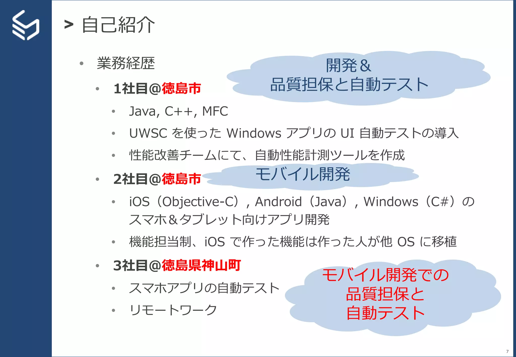 > 自己紹介
7
• 業務経歴
• 1社目＠徳島市
• Java, C++, MFC
• UWSC を使った Windows アプリの UI 自動テストの導入
• 性能改善チームにて、自動性能計測ツールを作成
• 2社目＠徳島市
• iOS（Objective-C）, Android（Java）, Windows（C#）の
スマホ＆タブレット向けアプリ開発
• 機能担当制、iOS で作った機能は作った人が他 OS に移植
• 3社目＠徳島県神山町
• スマホアプリの自動テスト
• リモートワーク
開発＆
品質担保と自動テスト
モバイル開発
モバイル開発での
品質担保と
自動テスト
 