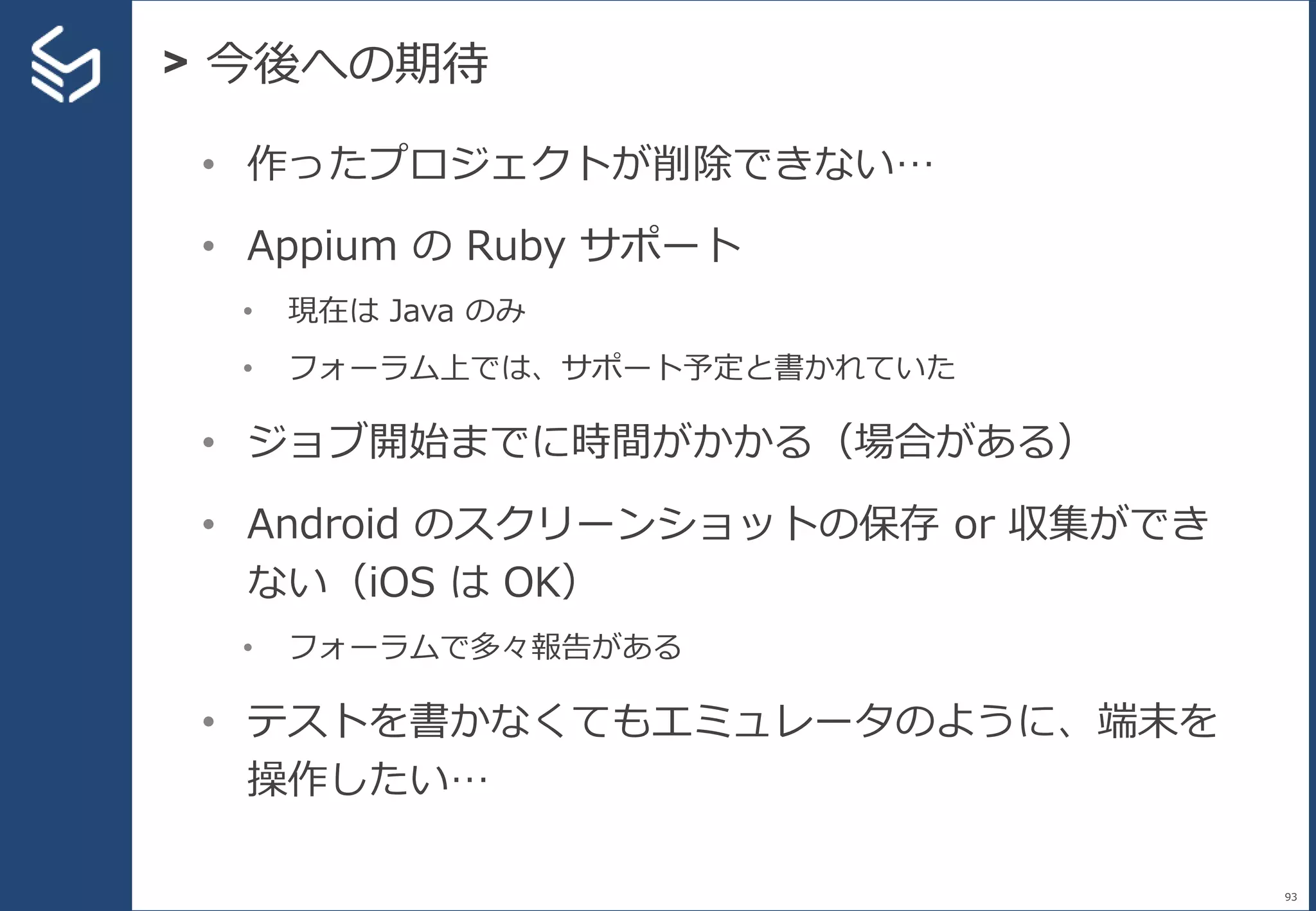 > 今後への期待
93
• 作ったプロジェクトが削除できない…
• Appium の Ruby サポート
• 現在は Java のみ
• フォーラム上では、サポート予定と書かれていた
• ジョブ開始までに時間がかかる（場合がある）
• Android のスクリーンショットの保存 or 収集ができ
ない（iOS は OK）
• フォーラムで多々報告がある
• テストを書かなくてもエミュレータのように、端末を
操作したい…
 