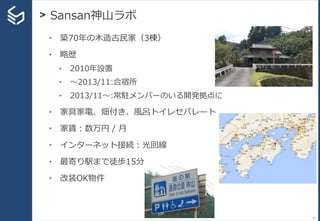> Sansan神山ラボ
12
• 築70年の木造古民家（3棟）
• 略歴
• 2010年設置
• 〜2013/11:合宿所
• 2013/11〜:常駐メンバーのいる開発拠点に
• 家具家電、畑付き、風呂トイレセパレート
• 家賃：数万円 / 月
• インターネット接続：光回線
• 最寄り駅まで徒歩15分
• 改装OK物件
 