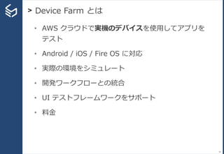 > Device Farm とは
34
• AWS クラウドで実機のデバイスを使用してアプリを
テスト
• Android / iOS / Fire OS に対応
• 実際の環境をシミュレート
• 開発ワークフローとの統合
• UI テストフレームワークをサポート
• 料金
 