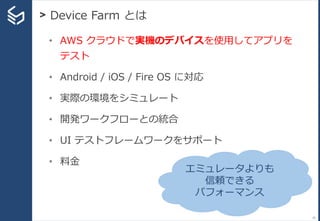 > Device Farm とは
35
• AWS クラウドで実機のデバイスを使用してアプリを
テスト
• Android / iOS / Fire OS に対応
• 実際の環境をシミュレート
• 開発ワークフローとの統合
• UI テストフレームワークをサポート
• 料金
エミュレータよりも
信頼できる
パフォーマンス
 