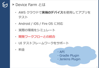 > Device Farm とは
38
• AWS クラウドで実機のデバイスを使用してアプリを
テスト
• Android / iOS / Fire OS に対応
• 実際の環境をシミュレート
• 開発ワークフローとの統合
• UI テストフレームワークをサポート
• 料金
・API
・Gradle Plugin
・Jenkins Plugin
 