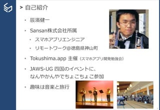 > 自己紹介
3
• 辰濱健一
• Sansan株式会社所属
• スマホアプリエンジニア
• リモートワーク＠徳島県神山町
• Tokushima.app 主催（スマホアプリ開発勉強会）
• JAWS-UG 四国のイベントに、
なんやかんやでちょこちょこ参加
• 趣味は音楽と旅行
 