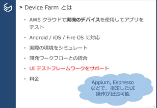 > Device Farm とは
39
• AWS クラウドで実機のデバイスを使用してアプリを
テスト
• Android / iOS / Fire OS に対応
• 実際の環境をシミュレート
• 開発ワークフローとの統合
• UI テストフレームワークをサポート
• 料金
Appium, Espresso
などで、指定したUI
操作が記述可能
 
