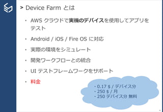 > Device Farm とは
40
• AWS クラウドで実機のデバイスを使用してアプリを
テスト
• Android / iOS / Fire OS に対応
• 実際の環境をシミュレート
• 開発ワークフローとの統合
• UI テストフレームワークをサポート
• 料金
・0.17 $ / デバイス分
・250 $ / 月
・250 デバイス分 無料
 