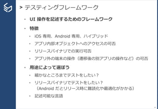 > テスティングフレームワーク
44
• UI 操作を記述するためのフレームワーク
• 特徴
• iOS 専用、Android 専用、ハイブリッド
• アプリ内部オブジェクトへのアクセスの可否
• リリースバイナリでの実行可否
• アプリ外の端末の操作（遷移後の別アプリの操作など）の可否
• 用途によって選ぼう
• 細かなところまでテストをしたい？
• リリースバイナリでテストをしたい？
（Android だとリリース時に難読化や最適化がかかる）
• 記述可能な言語
 