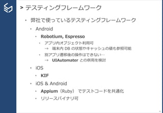 > テスティングフレームワーク
45
• 弊社で使っているテスティングフレームワーク
• Android
• Robotium, Espresso
• アプリ内オブジェクト利用可
→ 端末内 DB の状態やキャッシュの値も参照可能
• 別アプリ遷移後の操作はできない…
→ UIAutomater との併用を検討
• iOS
• KIF
• iOS & Android
• Appium（Ruby） でテストコードを共通化
• リリースバイナリ可
 