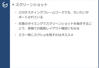 > スクリーンショット
49
• どのテスティングフレームワークでも、だいたいサ
ポートされている
• 任意のタイミングでスクリーンショットを保存するこ
とで、実機での画面レイアウト確認にもなる
• エラー時にスクショを残すのはオススメ
 
