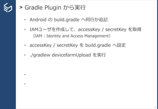 > Gradle Plugin から実行
73
• Android の build.gradle へ何行か追記
• IAMユーザを作成して、accessKey / secretKey を取得
（IAM : Identity and Access Management）
• accessKey / secretKey を build.gradle へ設定
• ./gradlew devicefarmUpload を実行
•
•
 