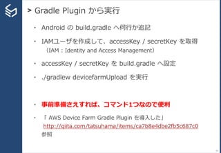 > Gradle Plugin から実行
74
• Android の build.gradle へ何行か追記
• IAMユーザを作成して、accessKey / secretKey を取得
（IAM : Identity and Access Management）
• accessKey / secretKey を build.gradle へ設定
• ./gradlew devicefarmUpload を実行
• 事前準備さえすれば、コマンド1つなので便利
• 「 AWS Device Farm Gradle Plugin を導入した」
http://qiita.com/tatsuhama/items/ca7b8e4dbe2fb5c687c0
参照
 