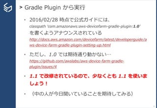 > Gradle Plugin から実行
77
• 2016/02/28 時点で公式ガイドには、
classpath ‘com.amazonaws:aws-devicefarm-gradle-plugin:1.0’
を書くようアナウンスされている
http://docs.aws.amazon.com/devicefarm/latest/developerguide/a
ws-device-farm-gradle-plugin-setting-up.html
• ただし、1.0 では期待通り動かない…
https://github.com/awslabs/aws-device-farm-gradle-
plugin/issues/4
• 1.1 で改修されているので、少なくとも 1.1 を使いま
しょう！
• （中の人が今日聞いていることを期待してみる）
 