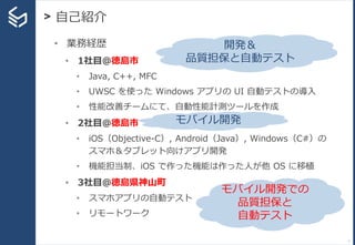 > 自己紹介
7
• 業務経歴
• 1社目＠徳島市
• Java, C++, MFC
• UWSC を使った Windows アプリの UI 自動テストの導入
• 性能改善チームにて、自動性能計測ツールを作成
• 2社目＠徳島市
• iOS（Objective-C）, Android（Java）, Windows（C#）の
スマホ＆タブレット向けアプリ開発
• 機能担当制、iOS で作った機能は作った人が他 OS に移植
• 3社目＠徳島県神山町
• スマホアプリの自動テスト
• リモートワーク
開発＆
品質担保と自動テスト
モバイル開発
モバイル開発での
品質担保と
自動テスト
 