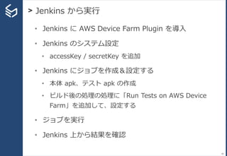 > Jenkins から実行
80
• Jenkins に AWS Device Farm Plugin を導入
• Jenkins のシステム設定
• accessKey / secretKey を追加
• Jenkins にジョブを作成＆設定する
• 本体 apk、テスト apk の作成
• ビルド後の処理の処理に「Run Tests on AWS Device
Farm」を追加して、設定する
• ジョブを実行
• Jenkins 上から結果を確認
 