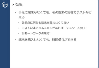 > 効果
91
• 手元に端末がなくても、その端末の実機でテストが行
える
• 各拠点に何台も端末を買わなくて良い
• テスト記述できるスキルがあれば、テスター不要？
• リモートワークの味方！
• 端末を購入しなくても、時間借りができる
 