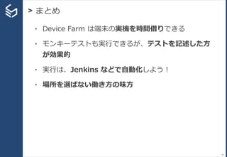 > まとめ
95
• Device Farm は端末の実機を時間借りできる
• モンキーテストも実行できるが、テストを記述した方
が効果的
• 実行は、Jenkins などで自動化しよう！
• 場所を選ばない働き方の味方
 