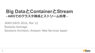 1
Big DataとContainerとStream
- AWSでのクラスタ構成とストリーム処理 -
JAWS DAYS 2016, Mar 12
Ryosuke Iwanaga
Solutions Architect, Amazon Web Services Japan
 