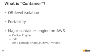 19
What is "Container"?
• OS-level isolation
• Portability
• Major container engine on AWS
– Docker Engine
– JVM
– AWS Lambda (Node.js/Java/Python)
 