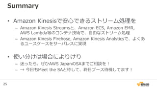 25
Summary
• Amazon Kinesisで安心できるストリーム処理を
– Amazon Kinesis Streamsと、Amazon ECS, Amazon EMR,
AWS Lambda等のコンテナ技術で、自由なストリーム処理
– Amazon Kinesis Firehose, Amazon Kinesis Analyticsで、よくあ
るユースケースをサーバレスに実現
• 使い分けは場合によりけり
– 迷ったら、ぜひAWS JapanのSAまでご相談を！
– → 今日もMeet the SAと称して、終日ブース待機してます！
 