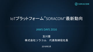 IoTプラットフォーム”SORACOM”最新動向
玉川憲
株式会社ソラコム 代表取締役社長
2016年3月
JAWS DAYS 2016
 