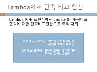 Lambda에서 단축 비교 연산
Lambda 함수 표현식에서 and/or를 이용한 표
현식에 대한 단축비교연산으로 로직 처리
표현식 and 표현식 : 첫번째 표현식 참이면
두번째 표현식이 리턴
표현식 or 표현식 : 첫번째 표현식이 거짓이면
두번째 표현식이 리턴
133
 