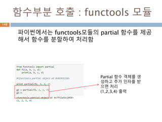 함수부분 호출 : functools 모듈
파이썬에서는 functools모듈의 partial 함수를 제공
해서 함수를 분할하여 처리함
Partial 함수 객체를 생
성하고 추가 인자를 받
으면 처리
(1,2,3,4) 출력
148
 