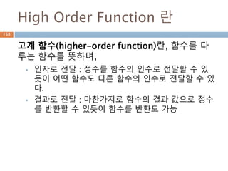 High Order Function 란
고계 함수(higher-order function)란, 함수를 다
루는 함수를 뜻하며,
 인자로 전달 : 정수를 함수의 인수로 전달할 수 있
듯이 어떤 함수도 다른 함수의 인수로 전달할 수 있
다.
 결과로 전달 : 마찬가지로 함수의 결과 값으로 정수
를 반환할 수 있듯이 함수를 반환도 가능
158
 