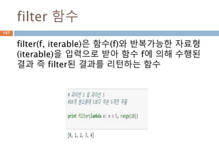 filter 함수
filter(f, iterable)은 함수(f)와 반복가능한 자료형
(iterable)을 입력으로 받아 함수 f에 의해 수행된
결과 즉 filter된 결과를 리턴하는 함수
167
 