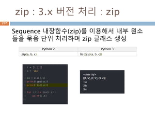 zip : 3.x 버전 처리 : zip
Sequence 내장함수(zip)를 이용해서 내부 원소
들을 묶음 단위 처리하며 zip 클래스 생성
Python 2 Python 3
zip(a, b, c) list(zip(a, b, c))
207
 