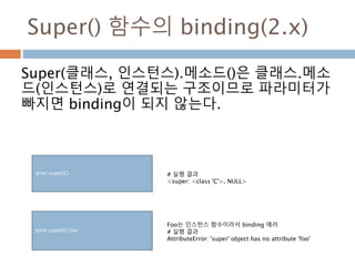 Super() 함수의 binding(2.x)
Super(클래스, 인스턴스).메소드()은 클래스.메소
드(인스턴스)로 연결되는 구조이므로 파라미터가
빠지면 binding이 되지 않는다.
print super(C) # 실행 결과
<super: <class 'C'>, NULL>
print super(C).foo
Foo는 인스턴스 함수이라서 binding 에러
# 실행 결과
AttributeError: 'super' object has no attribute 'foo'
 