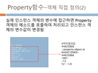 Property함수–객체 직접 정의(2)
실제 인스턴스 객체의 변수에 접근하면 Property
객체의 메소드를 호출하여 처리되고 인스턴스 객
체의 변수값이 변경됨
p1 = P(1001)
print id(p1.x)
print P.__dict__['x']
print id(p1.__dict__['x'])
print p1.x
p1.x = -12
print p1.x
print p1.__dict__
#처리결과값
44625868
<property object at
0x02C1D4E0>
44625868
1001
-12
{'x': -12}
 