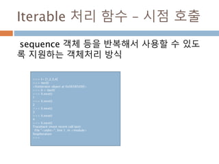 Iterable 처리 함수 – 시점 호출
sequence 객체 등을 반복해서 사용할 수 있도
록 지원하는 객체처리 방식
>>> l= [1,2,3,4]
>>> iter(l)
<listiterator object at 0x06585090>
>>> li = iter(l)
>>> li.next()
1
>>> li.next()
2
>>> li.next()
3
>>> li.next()
4
>>> li.next()
Traceback (most recent call last):
File "<stdin>", line 1, in <module>
StopIteration
>>>
 