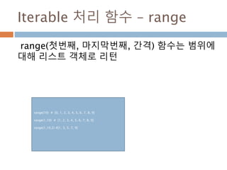 Iterable 처리 함수 – range
range(첫번째, 마지막번째, 간격) 함수는 범위에
대해 리스트 객체로 리턴
range(10) # [0, 1, 2, 3, 4, 5, 6, 7, 8, 9]
range(1,10) # [1, 2, 3, 4, 5, 6, 7, 8, 9]
range(1,10,2) #[1, 3, 5, 7, 9]
 