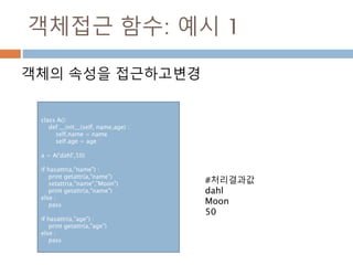 객체접근 함수: 예시 1
객체의 속성을 접근하고변경
class A():
def __init__(self, name,age) :
self.name = name
self.age = age
a = A('dahl',50)
if hasattr(a,"name") :
print getattr(a,"name")
setattr(a,"name","Moon")
print getattr(a,"name")
else :
pass
if hasattr(a,"age") :
print getattr(a,"age")
else :
pass
#처리결과값
dahl
Moon
50
 