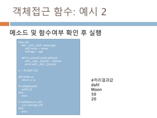 객체접근 함수: 예시 2
메소드 및 함수여부 확인 후 실행
class A():
def __init__(self, name,age) :
self.name = name
self.age = age
def in_set(self,name,default) :
self.__dict__[name] = default
print self.__dict__[name]
a = A('dahl',50)
def add(x,y) :
return x+y
if callable(add) :
add(5,6)
else :
pass
if callable(a.in_set) :
a.in_set('age',20)
else:
pass
#처리결과값
dahl
Moon
50
20
 