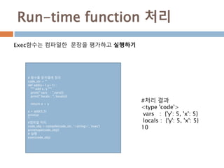 Run-time function 처리
Exec함수는 컴파일한 문장을 평가하고 실행하기
# 함수를 문자열에 정의
code_str = '''
def add(x=1,y=1) :
""" add x, y """
print(" vars : ",vars())
print(" locals : ", locals())
return x + y
a = add(5,5)
print(a)
''‘
#컴파일 처리
code_obj = compile(code_str, '<string>', 'exec')
print(type(code_obj))
# 실행
exec(code_obj)
#처리 결과
<type 'code'>
vars : {'y': 5, 'x': 5}
locals : {'y': 5, 'x': 5}
10
 