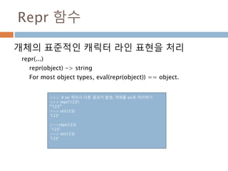 Repr 함수
개체의 표준적인 캐릭터 라인 표현을 처리
repr(...)
repr(object) -> string
For most object types, eval(repr(object)) == object.
>>> # str 처리시 다른 결과가 발생. 객체를 str로 처리하기
>>> repr('123')
"'123'"
>>> str(123)
'123‘
>>>repr(123)
'123'
>>> str(123)
'123'
 
