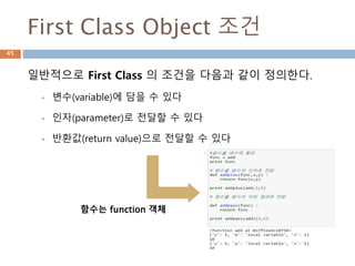 First Class Object 조건
일반적으로 First Class 의 조건을 다음과 같이 정의한다.
 변수(variable)에 담을 수 있다
 인자(parameter)로 전달할 수 있다
 반환값(return value)으로 전달할 수 있다
함수는 function 객체
45
 