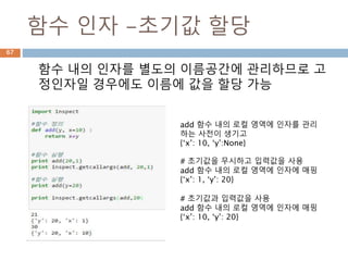함수 인자 -초기값 할당
함수 내의 인자를 별도의 이름공간에 관리하므로 고
정인자일 경우에도 이름에 값을 할당 가능
add 함수 내의 로컬 영역에 인자를 관리
하는 사전이 생기고
{‘x’: 10, ‘y’:None}
# 초기값을 무시하고 입력값을 사용
add 함수 내의 로컬 영역에 인자에 매핑
{‘x’: 1, ‘y’: 20}
# 초기값과 입력값을 사용
add 함수 내의 로컬 영역에 인자에 매핑
{‘x’: 10, ‘y’: 20}
67
 