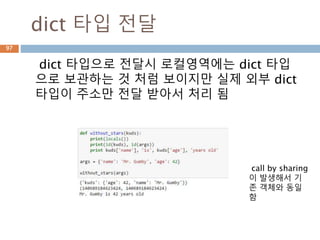 dict 타입 전달
dict 타입으로 전달시 로컬영역에는 dict 타입
으로 보관하는 것 처럼 보이지만 실제 외부 dict
타입이 주소만 전달 받아서 처리 됨
call by sharing
이 발생해서 기
존 객체와 동일
함
97
 