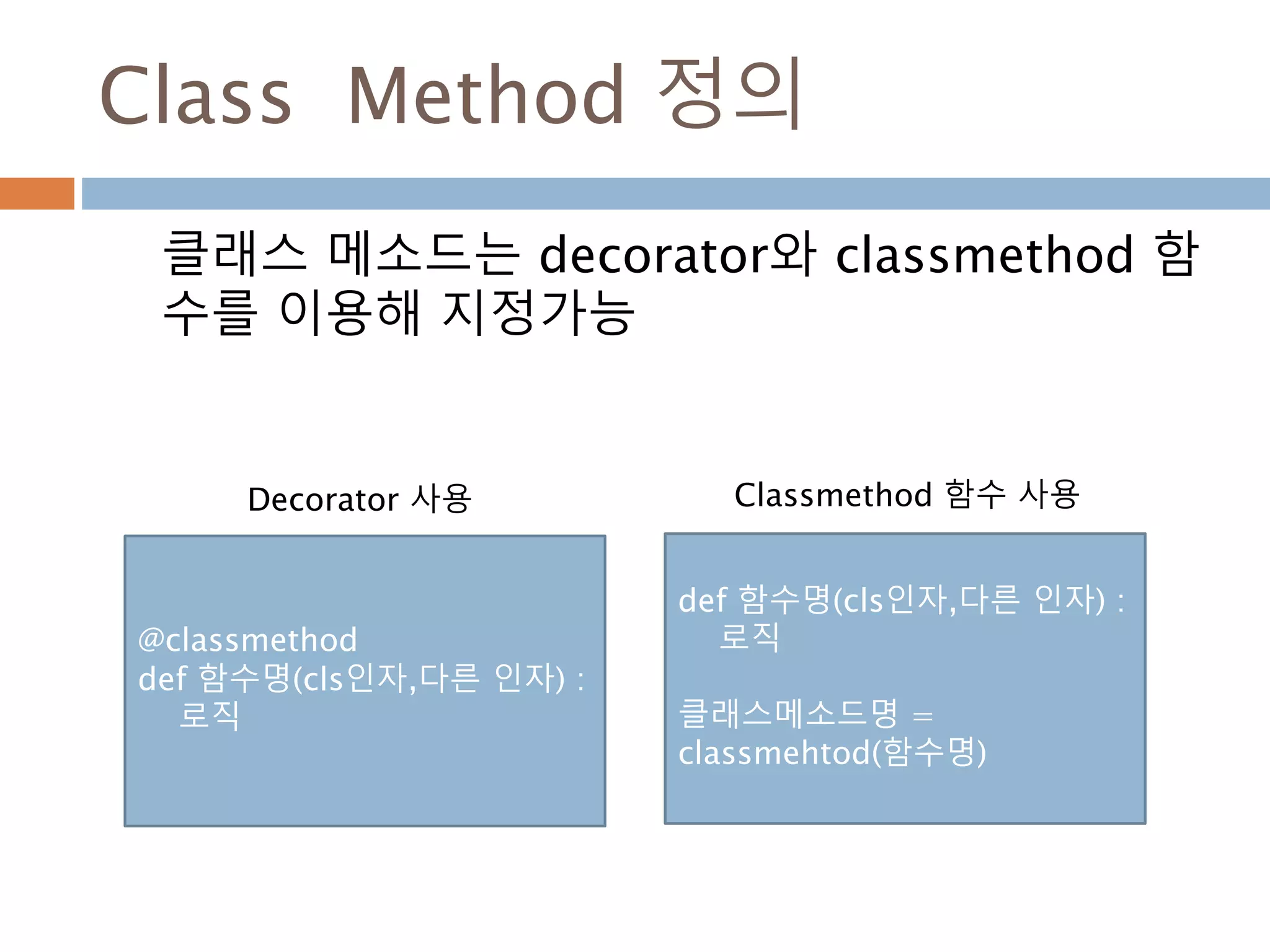 Class Method 정의
클래스 메소드는 decorator와 classmethod 함
수를 이용해 지정가능
@classmethod
def 함수명(cls인자,다른 인자) :
로직
def 함수명(cls인자,다른 인자) :
로직
클래스메소드명 =
classmehtod(함수명)
Decorator 사용 Classmethod 함수 사용
 