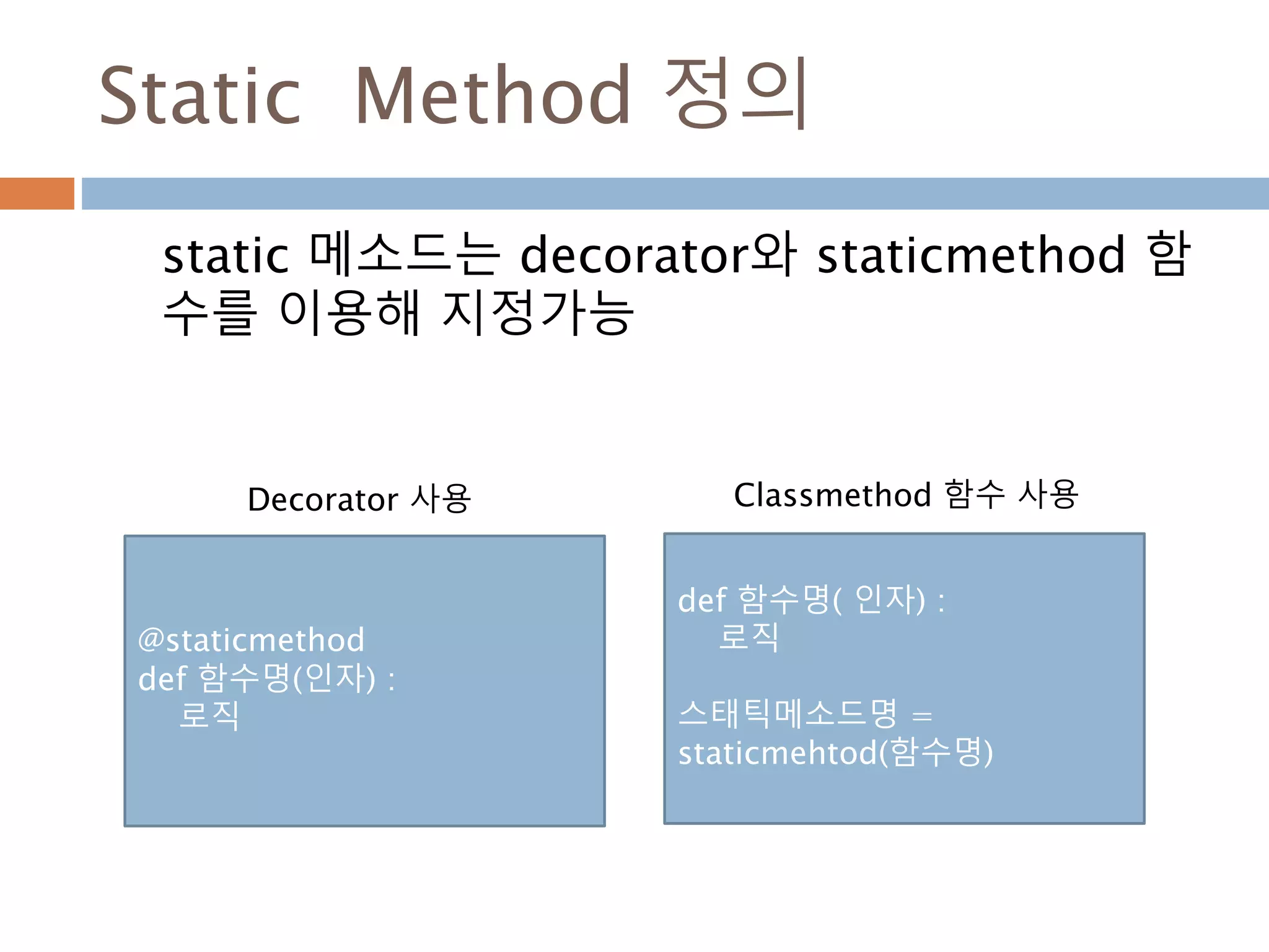 Static Method 정의
static 메소드는 decorator와 staticmethod 함
수를 이용해 지정가능
@staticmethod
def 함수명(인자) :
로직
def 함수명( 인자) :
로직
스태틱메소드명 =
staticmehtod(함수명)
Decorator 사용 Classmethod 함수 사용
 