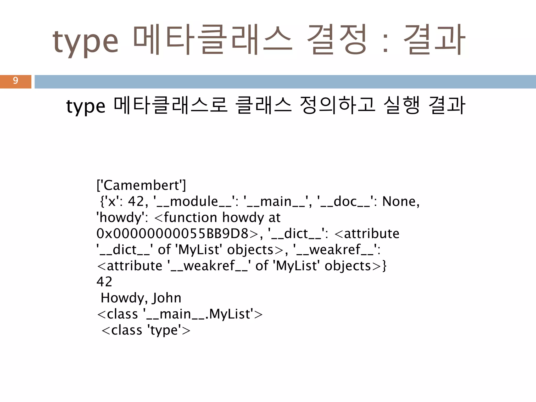 type 메타클래스 결정 : 결과
type 메타클래스로 클래스 정의하고 실행 결과
9
['Camembert']
{'x': 42, '__module__': '__main__', '__doc__': None,
'howdy': <function howdy at
0x00000000055BB9D8>, '__dict__': <attribute
'__dict__' of 'MyList' objects>, '__weakref__':
<attribute '__weakref__' of 'MyList' objects>}
42
Howdy, John
<class '__main__.MyList'>
<class 'type'>
 