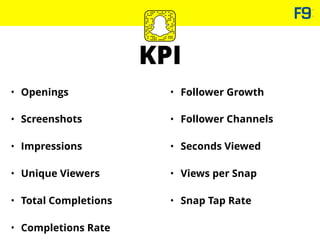 KPI
• Openings
• Screenshots
• Impressions
• Unique Viewers
• Total Completions
• Completions Rate
• Follower Growth
• Follower Channels
• Seconds Viewed
• Views per Snap
• Snap Tap Rate
 