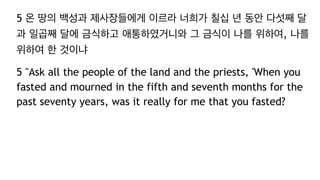 5 온 땅의 백성과 제사장들에게 이르라 너희가 칠십 년 동안 다섯째 달
과 일곱째 달에 금식하고 애통하였거니와 그 금식이 나를 위하여, 나를
위하여 한 것이냐
5 "Ask all the people of the land and the priests, 'When you
fasted and mourned in the fifth and seventh months for the
past seventy years, was it really for me that you fasted?
 
