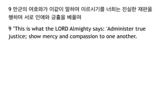 9 만군의 여호와가 이같이 말하여 이르시기를 너희는 진실한 재판을
행하며 서로 인애와 긍휼을 베풀며
9 "This is what the LORD Almighty says: 'Administer true
justice; show mercy and compassion to one another.
 
