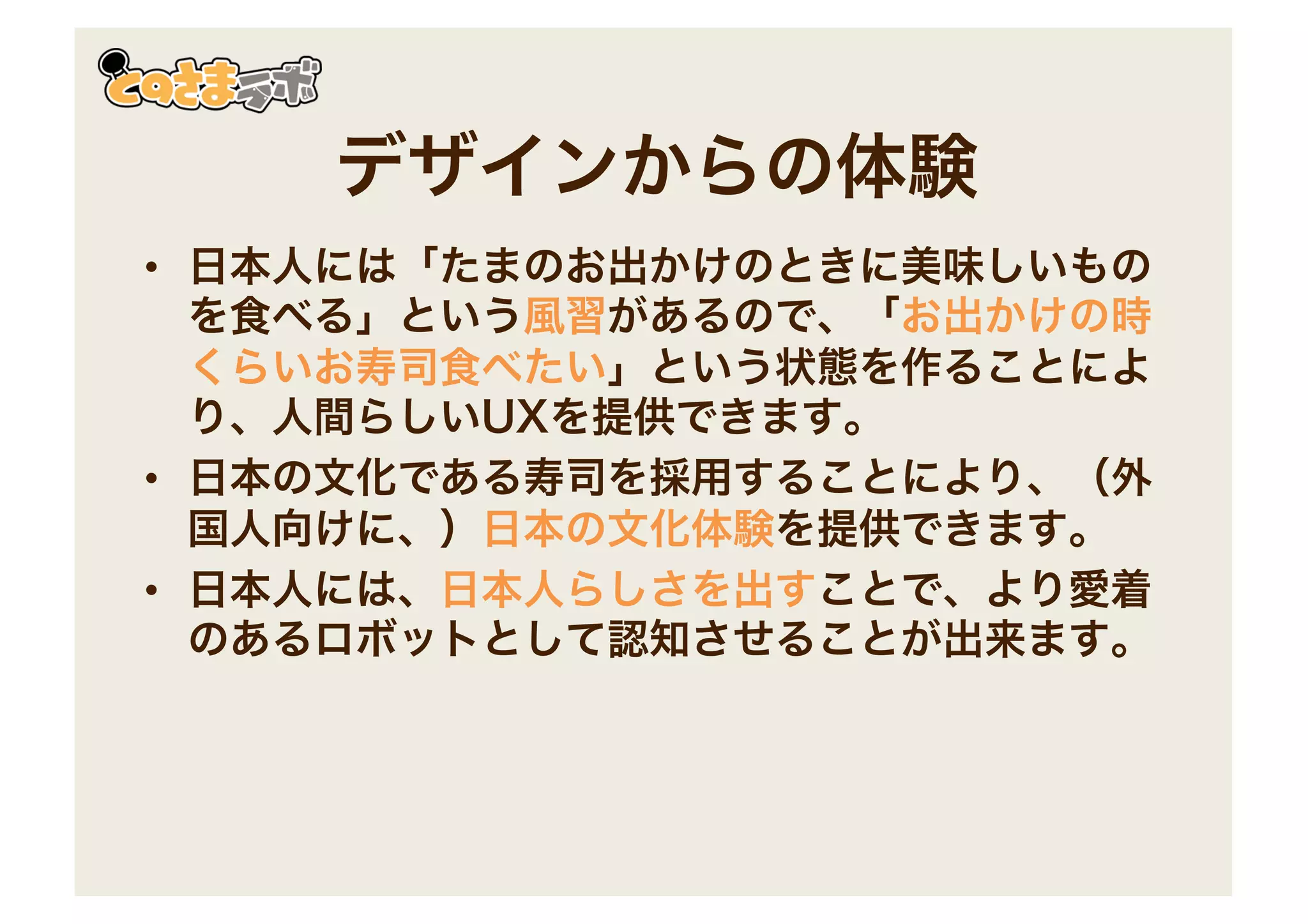 デザインからの体験
• 日本人には「たまのお出かけのときに美味しいもの
を食べる」という風習があるので、「お出かけの時
くらいお寿司食べたい」という状態を作ることによ
り、人間らしいUXを提供できます。
• 日本の文化である寿司を採用することにより、（外
国人向けに、）日本の文化体験を提供できます。
• 日本人には、日本人らしさを出すことで、より愛着
のあるロボットとして認知させることが出来ます。
 