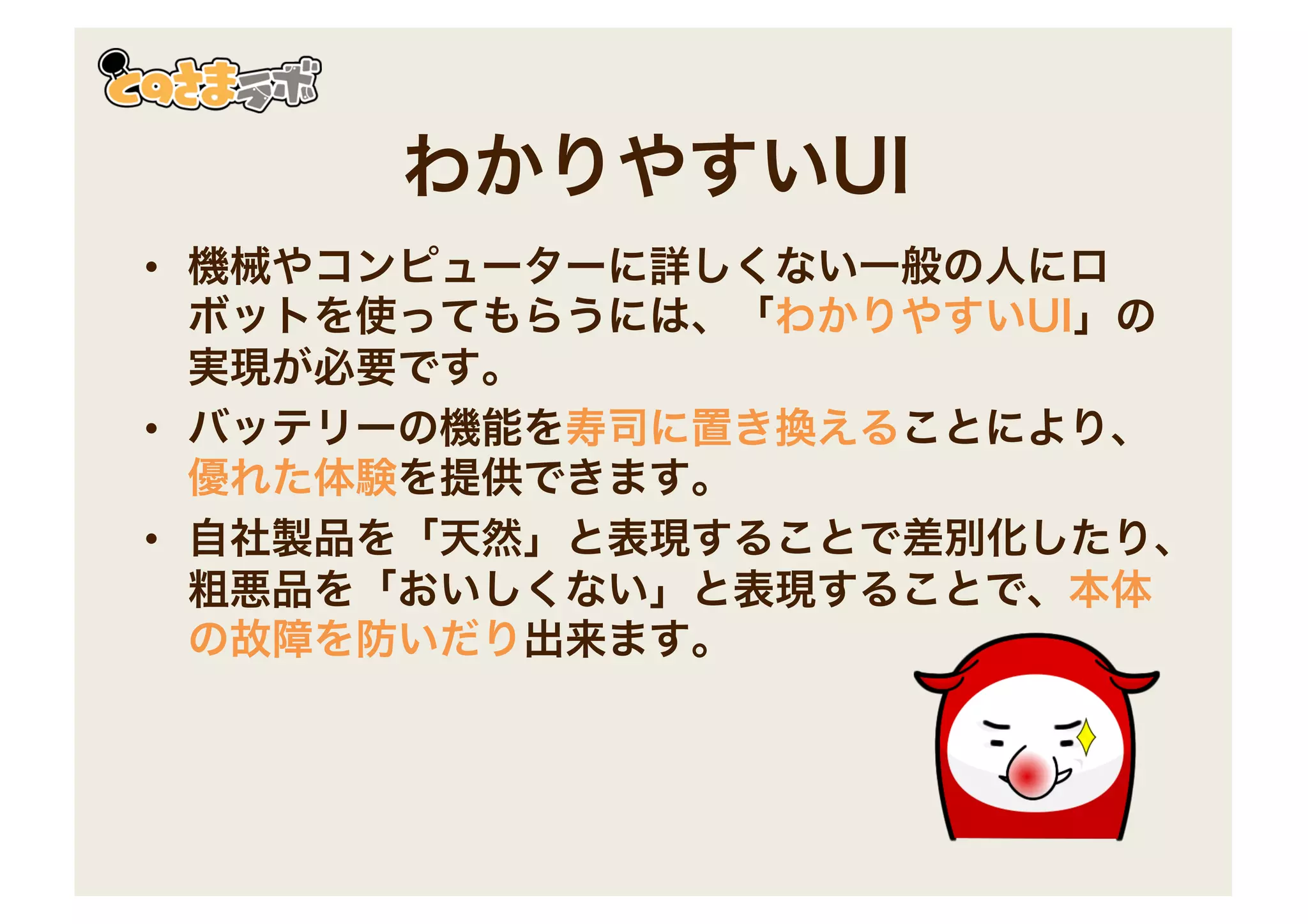 わかりやすいUI
• 機械やコンピューターに詳しくない一般の人にロ
ボットを使ってもらうには、「わかりやすいUI」の
実現が必要です。
• バッテリーの機能を寿司に置き換えることにより、
優れた体験を提供できます。
• 自社製品を「天然」と表現することで差別化したり、
粗悪品を「おいしくない」と表現することで、本体
の故障を防いだり出来ます。
 