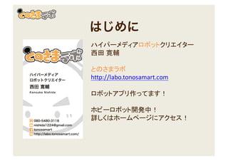 はじめに
ハイパーメディアロボットクリエイター
西田 寛輔
とのさまラボ
http://labo.tonosamart.com
ロボットアプリ作ってます！
ホビーロボット開発中！
詳しくはホームページにアクセス！
 