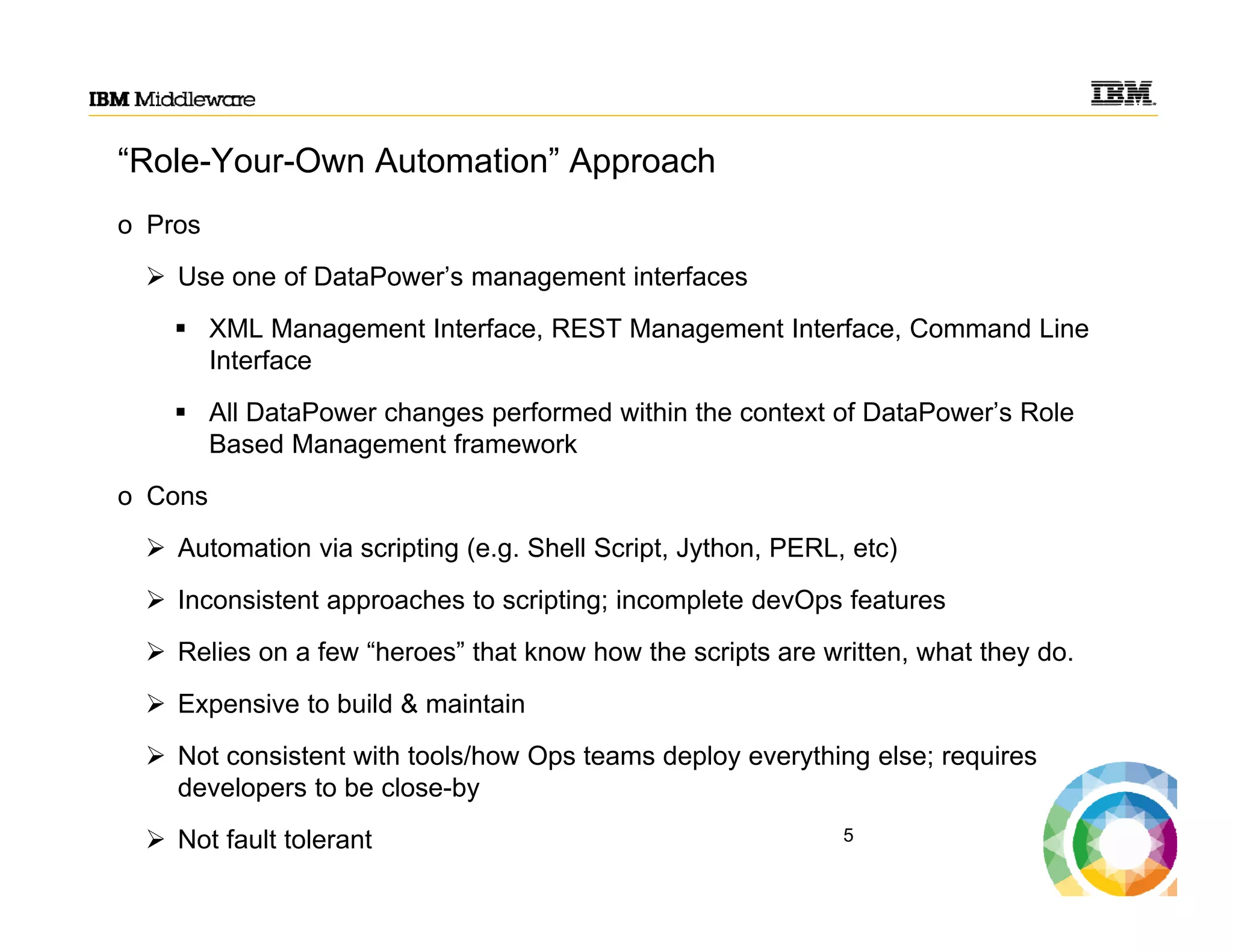 “Role-Your-Own Automation” Approach
o Pros
 Use one of DataPower’s management interfaces
 XML Management Interface, REST Management Interface, Command Line
Interface
 All DataPower changes performed within the context of DataPower’s Role
Based Management framework
o Cons
 Automation via scripting (e.g. Shell Script, Jython, PERL, etc)
 Inconsistent approaches to scripting; incomplete devOps features
 Relies on a few “heroes” that know how the scripts are written, what they do.
 Expensive to build & maintain
 Not consistent with tools/how Ops teams deploy everything else; requires
developers to be close-by
 Not fault tolerant 5
 